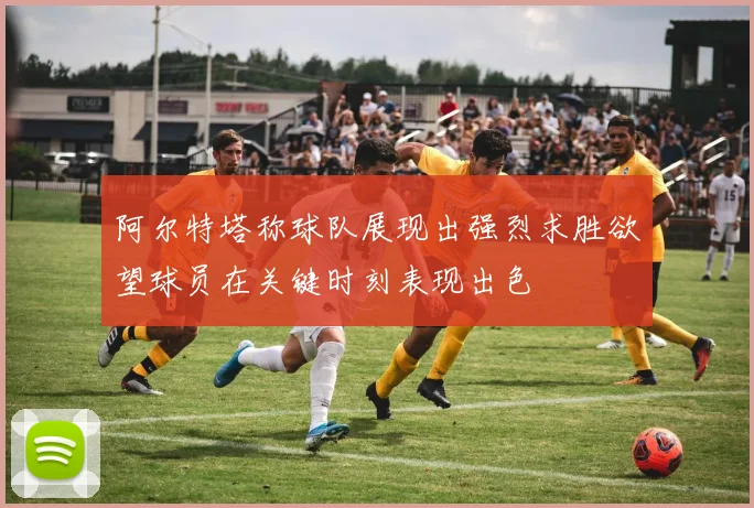 阿尔特塔称球队展现出强烈求胜欲望球员在关键时刻表现出色