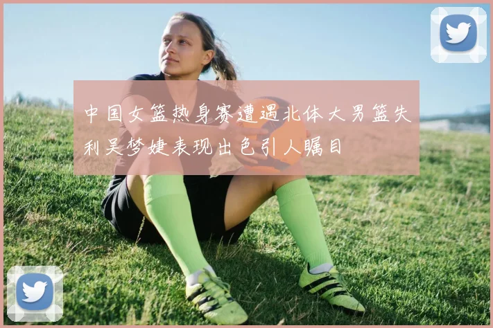 中国女篮热身赛遭遇北体大男篮失利吴梦婕表现出色引人瞩目