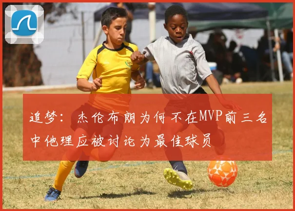 追梦：杰伦布朗为何不在MVP前三名中他理应被讨论为最佳球员