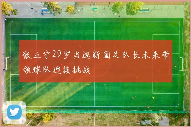 张玉宁29岁当选新国足队长未来带领球队迎接挑战