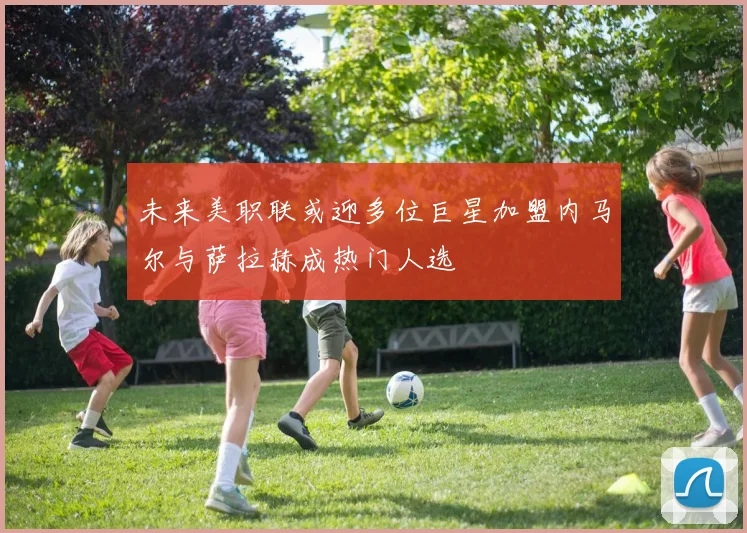 未来美职联或迎多位巨星加盟内马尔与萨拉赫成热门人选