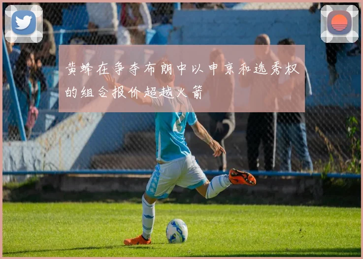 黄蜂在争夺布朗中以申京和选秀权的组合报价超越火箭