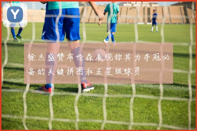 徐杰盛赞布伦森表现称其为夺冠必备的关键拼图和五星级球员