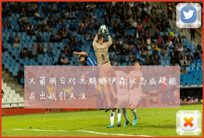 火箭明日对决鹈鹕伊森状态成疑能否出战引关注
