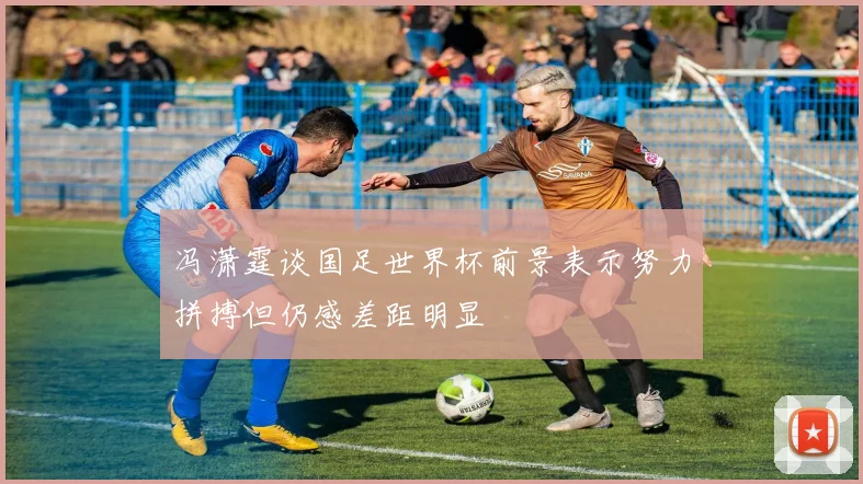 冯潇霆谈国足世界杯前景表示努力拼搏但仍感差距明显