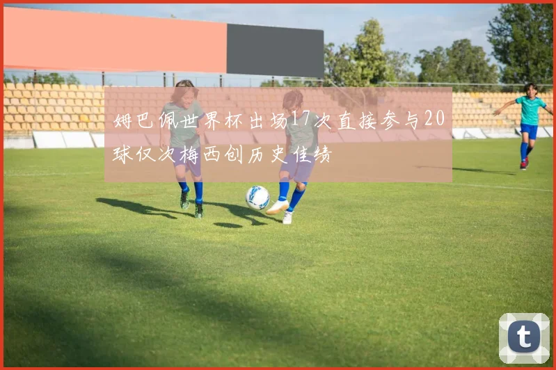 姆巴佩世界杯出场17次直接参与20球仅次梅西创历史佳绩