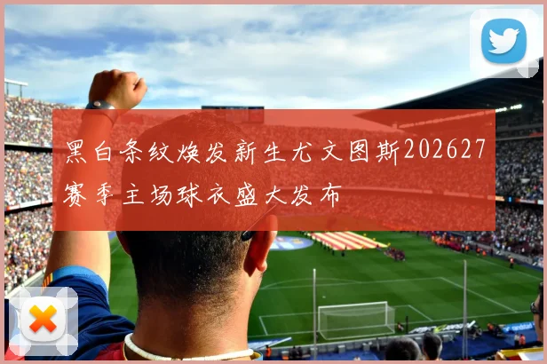 黑白条纹焕发新生尤文图斯202627赛季主场球衣盛大发布
