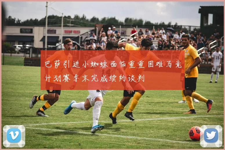 巴萨引进小蜘蛛面临重重困难马竞计划赛季末完成续约谈判