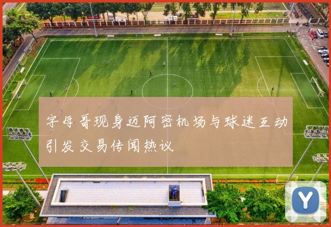 字母哥现身迈阿密机场与球迷互动引发交易传闻热议
