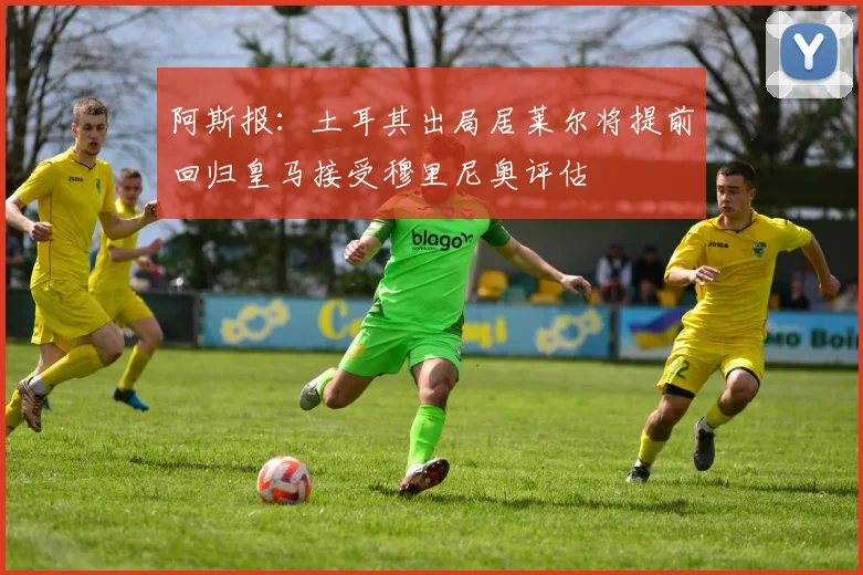 阿斯报：土耳其出局居莱尔将提前回归皇马接受穆里尼奥评估