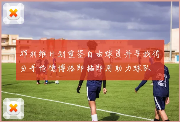邓利维计划重签自由球员并寻找得分手伦德博格即插即用助力球队