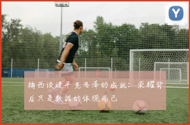 梅西谈追平克洛泽的成就：荣耀背后只是数据的体现而已