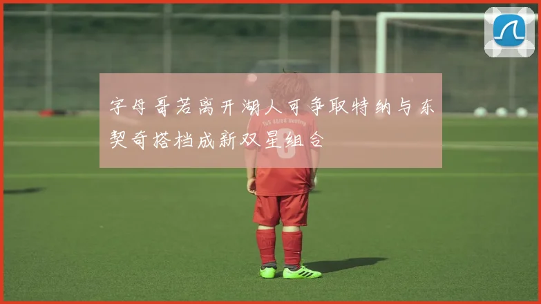 字母哥若离开湖人可争取特纳与东契奇搭档成新双星组合