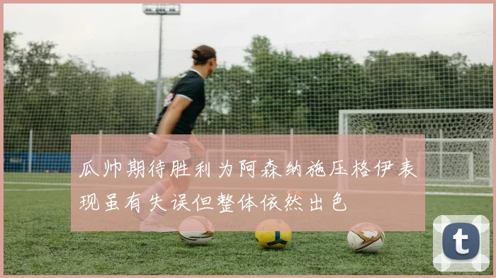 瓜帅期待胜利为阿森纳施压格伊表现虽有失误但整体依然出色