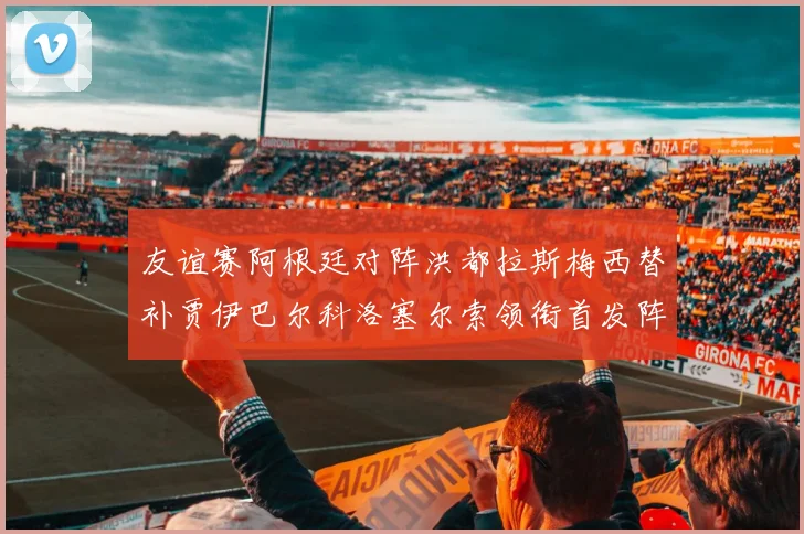 友谊赛阿根廷对阵洪都拉斯梅西替补贾伊巴尔科洛塞尔索领衔首发阵容