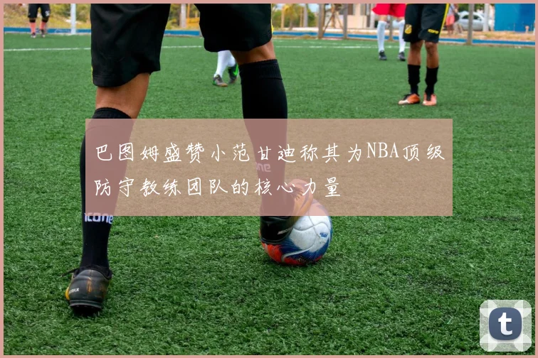 巴图姆盛赞小范甘迪称其为NBA顶级防守教练团队的核心力量
