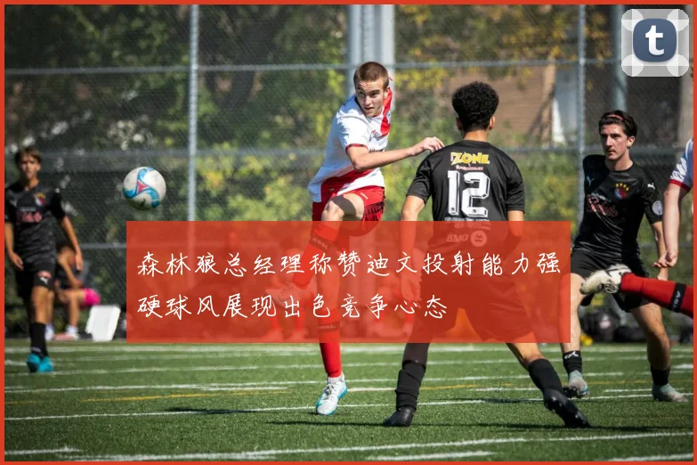 森林狼总经理称赞迪文投射能力强硬球风展现出色竞争心态