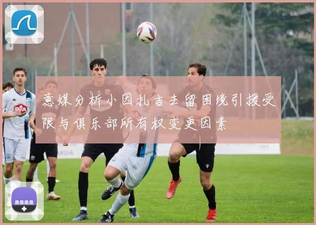 意媒分析小因扎吉去留困境引援受限与俱乐部所有权变更因素